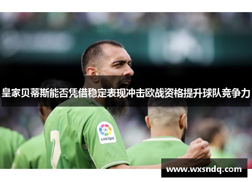 皇家贝蒂斯能否凭借稳定表现冲击欧战资格提升球队竞争力